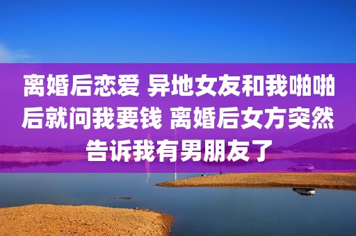 离婚后恋爱 异地女友和我啪啪后就问我要钱 离婚后女方突然告诉我有男朋友了