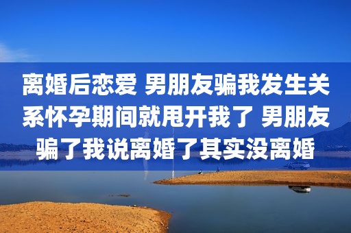 离婚后恋爱 男朋友骗我发生关系怀孕期间就甩开我了 男朋友骗了我说离婚了其实没离婚