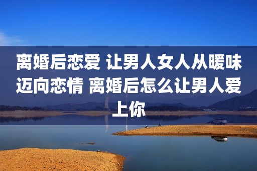 离婚后恋爱 让男人女人从暖味迈向恋情 离婚后怎么让男人爱上你