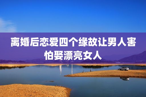 离婚后恋爱四个缘故让男人害怕娶漂亮女人