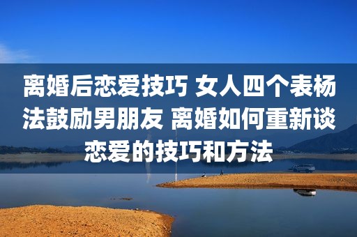 离婚后恋爱技巧 女人四个表杨法鼓励男朋友 离婚如何重新谈恋爱的技巧和方法