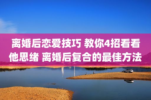 离婚后恋爱技巧 教你4招看看他思绪 离婚后复合的最佳方法