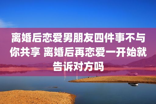 离婚后恋爱男朋友四件事不与你共享 离婚后再恋爱一开始就告诉对方吗