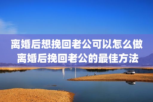 离婚后想挽回老公可以怎么做 离婚后挽回老公的最佳方法