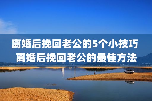 离婚后挽回老公的5个小技巧 离婚后挽回老公的最佳方法