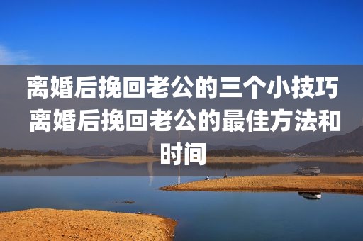 离婚后挽回老公的三个小技巧 离婚后挽回老公的最佳方法和时间