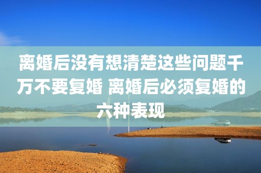 离婚后没有想清楚这些问题千万不要复婚 离婚后必须复婚的六种表现