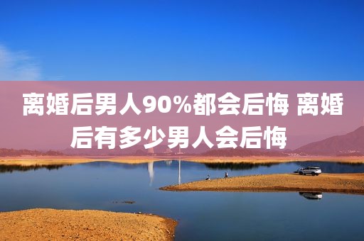 离婚后男人90%都会后悔 离婚后有多少男人会后悔 
