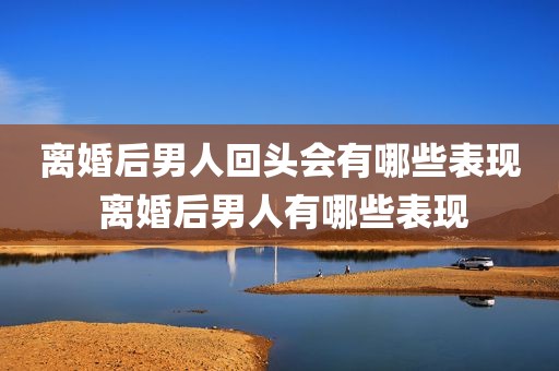 离婚后男人回头会有哪些表现 离婚后男人有哪些表现