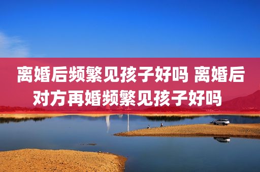 离婚后频繁见孩子好吗 离婚后对方再婚频繁见孩子好吗 