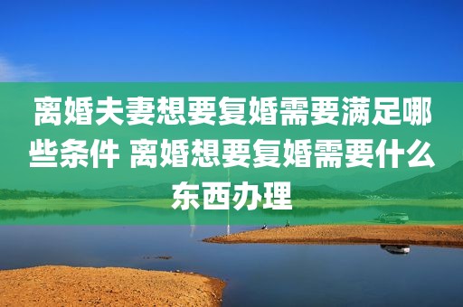 离婚夫妻想要复婚需要满足哪些条件 离婚想要复婚需要什么东西办理