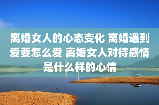 离婚女人的心态变化 离婚遇到爱要怎么爱 离婚女人对待感情是什么样的心情