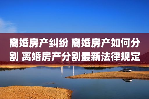 离婚房产纠纷 离婚房产如何分割 离婚房产分割最新法律规定