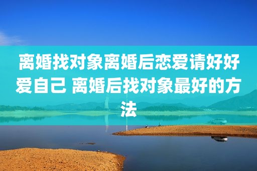 离婚找对象离婚后恋爱请好好爱自己 离婚后找对象最好的方法