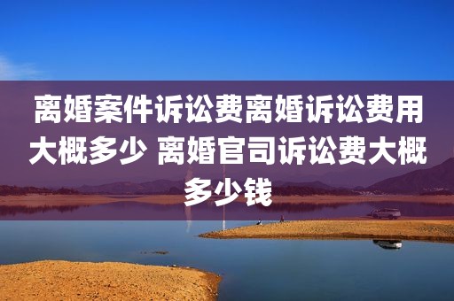 离婚案件诉讼费离婚诉讼费用大概多少 离婚官司诉讼费大概多少钱