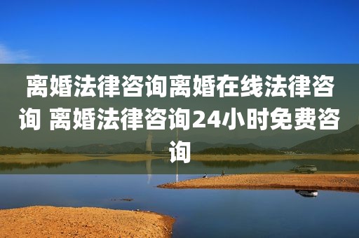 离婚法律咨询离婚在线法律咨询 离婚法律咨询24小时免费咨询