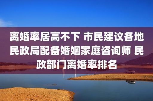 离婚率居高不下 市民建议各地民政局配备婚姻家庭咨询师 民政部门离婚率排名