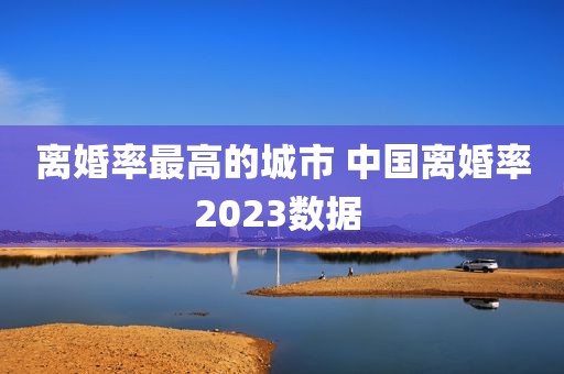 离婚率最高的城市 中国离婚率2023数据 
