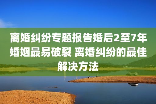 离婚纠纷专题报告婚后2至7年婚姻最易破裂 离婚纠纷的最佳解决方法