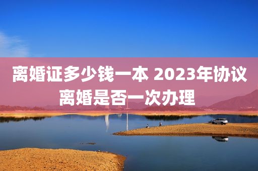 离婚证多少钱一本 2023年协议离婚是否一次办理 