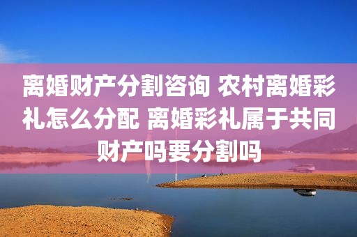 离婚财产分割咨询 农村离婚彩礼怎么分配 离婚彩礼属于共同财产吗要分割吗