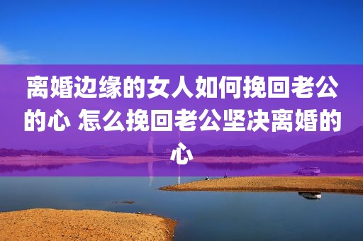 离婚边缘的女人如何挽回老公的心 怎么挽回老公坚决离婚的心