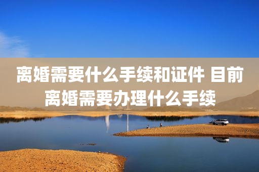 离婚需要什么手续和证件 目前离婚需要办理什么手续