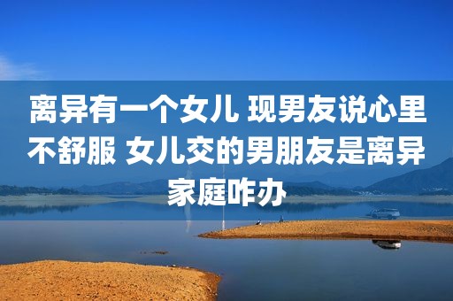 离异有一个女儿 现男友说心里不舒服 女儿交的男朋友是离异家庭咋办