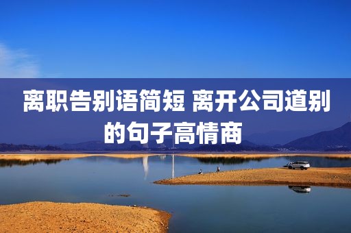 离职告别语简短 离开公司道别的句子高情商 