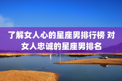 了解女人心的星座男排行榜 对女人忠诚的星座男排名