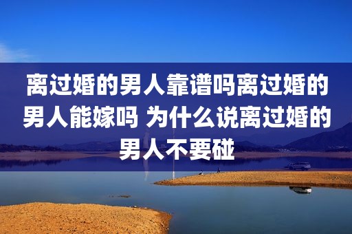 离过婚的男人靠谱吗离过婚的男人能嫁吗 为什么说离过婚的男人不要碰