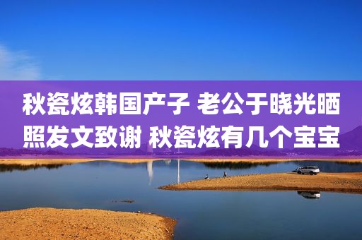 秋瓷炫韩国产子 老公于晓光晒照发文致谢 秋瓷炫有几个宝宝