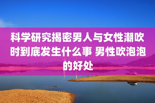 科学研究揭密男人与女性潮吹时到底发生什么事 男性吹泡泡的好处
