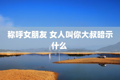 称呼女朋友 女人叫你大叔暗示什么 