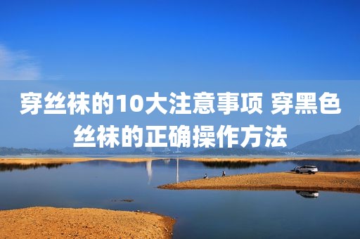 穿丝袜的10大注意事项 穿黑色丝袜的正确操作方法