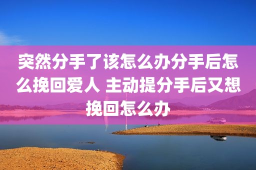 突然分手了该怎么办分手后怎么挽回爱人 主动提分手后又想挽回怎么办