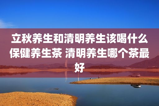 立秋养生和清明养生该喝什么保健养生茶 清明养生哪个茶最好