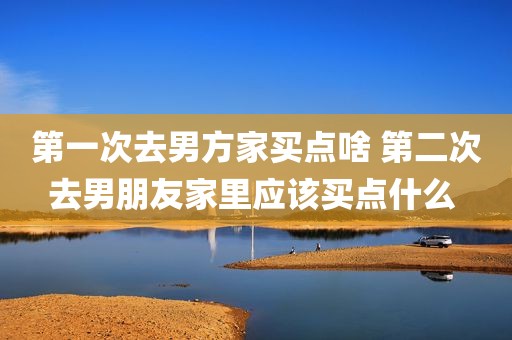 第一次去男方家买点啥 第二次去男朋友家里应该买点什么 