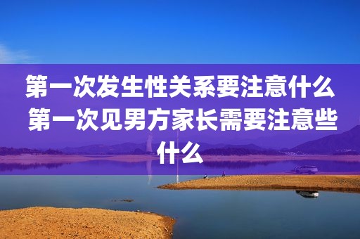第一次发生性关系要注意什么 第一次见男方家长需要注意些什么