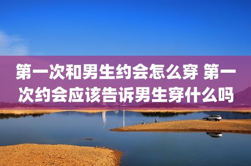 第一次和男生约会怎么穿 第一次约会应该告诉男生穿什么吗