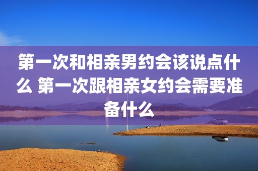 第一次和相亲男约会该说点什么 第一次跟相亲女约会需要准备什么