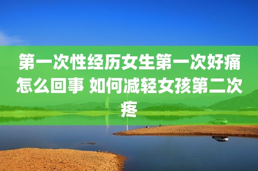 第一次性经历女生第一次好痛怎么回事 如何减轻女孩第二次疼
