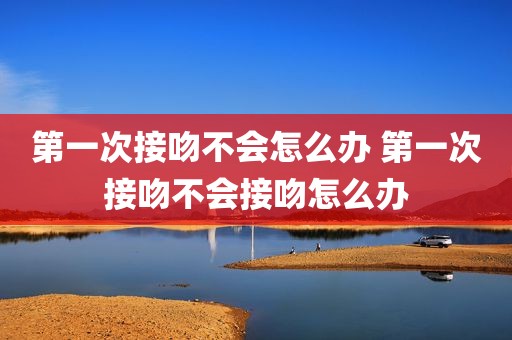 第一次接吻不会怎么办 第一次接吻不会接吻怎么办