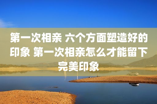 第一次相亲 六个方面塑造好的印象 第一次相亲怎么才能留下完美印象