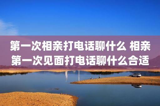 第一次相亲打电话聊什么 相亲第一次见面打电话聊什么合适