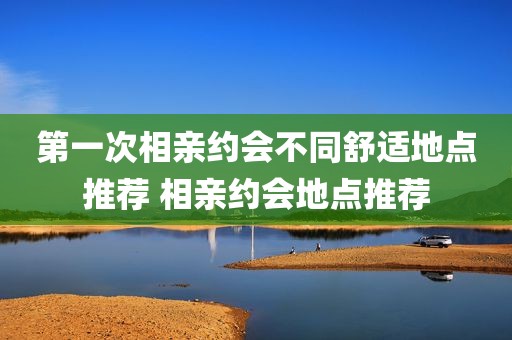 第一次相亲约会不同舒适地点推荐 相亲约会地点推荐