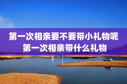 第一次相亲要不要带小礼物呢 第一次相亲带什么礼物