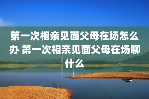 第一次相亲见面父母在场怎么办 第一次相亲见面父母在场聊什么