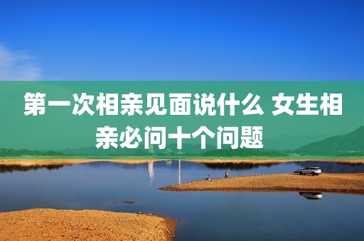 第一次相亲见面说什么 女生相亲必问十个问题 