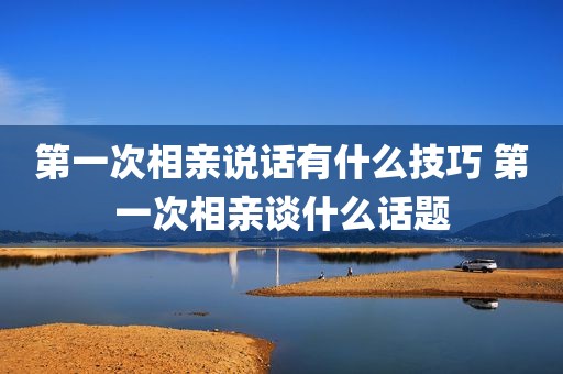 第一次相亲说话有什么技巧 第一次相亲谈什么话题